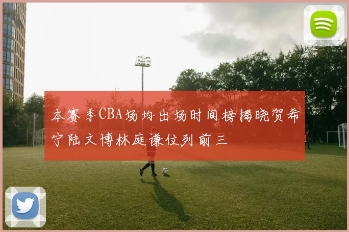 本赛季CBA场均出场时间榜揭晓贺希宁陆文博林庭谦位列前三