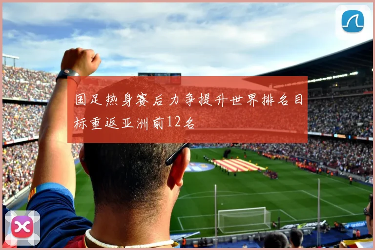 国足热身赛后力争提升世界排名目标重返亚洲前12名