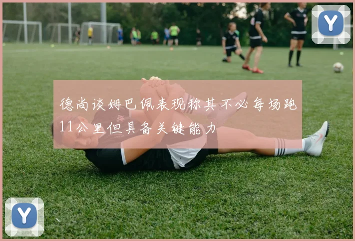 德尚谈姆巴佩表现称其不必每场跑11公里但具备关键能力
