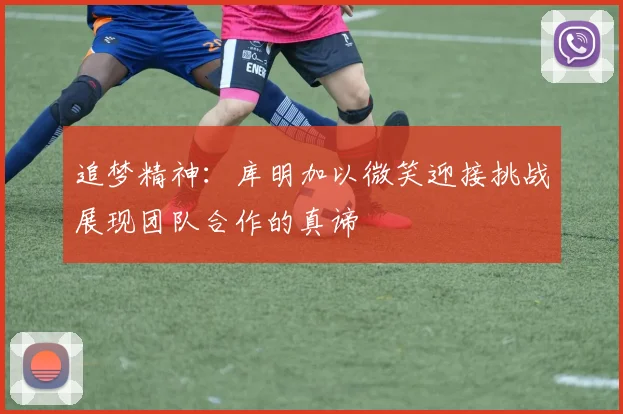 追梦精神：库明加以微笑迎接挑战展现团队合作的真谛