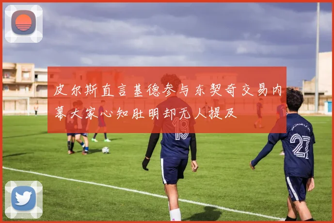 皮尔斯直言基德参与东契奇交易内幕大家心知肚明却无人提及
