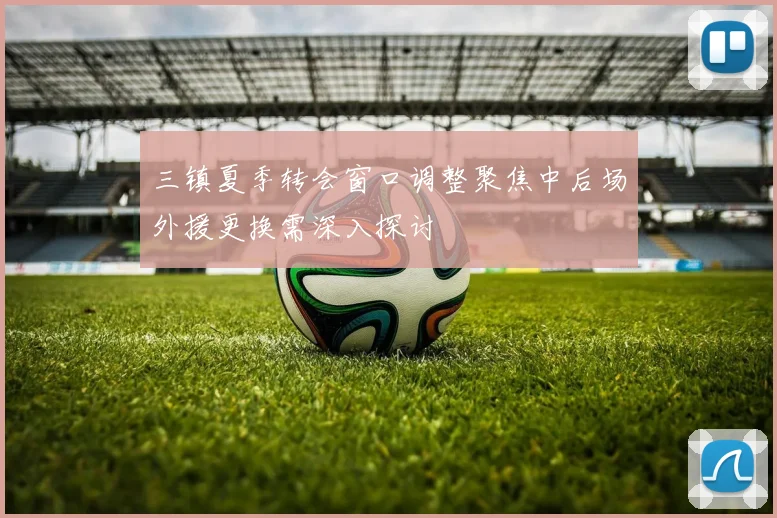 三镇夏季转会窗口调整聚焦中后场外援更换需深入探讨