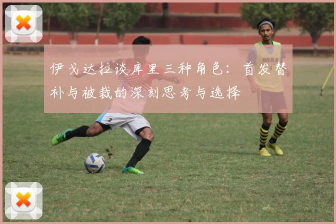 伊戈达拉谈库里三种角色：首发替补与被裁的深刻思考与选择