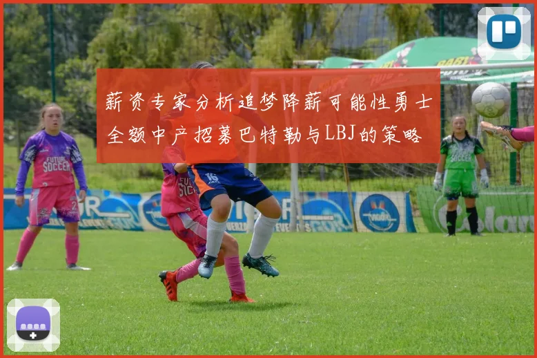 薪资专家分析追梦降薪可能性勇士全额中产招募巴特勒与LBJ的策略