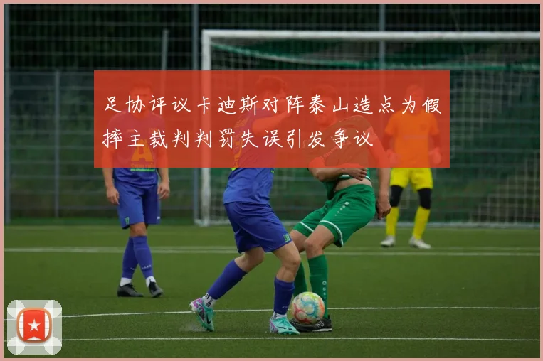 足协评议卡迪斯对阵泰山造点为假摔主裁判判罚失误引发争议