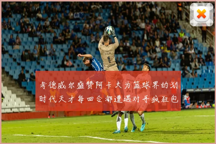 考德威尔盛赞阿卡夫为篮球界的划时代天才每回合都遭遇对手疯狂包夹挑战
