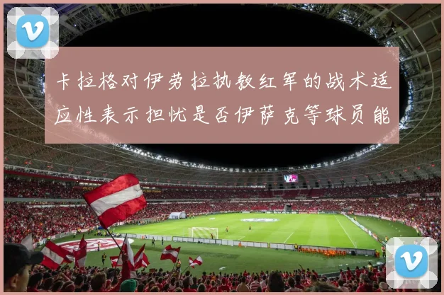 卡拉格对伊劳拉执教红军的战术适应性表示担忧是否伊萨克等球员能融入