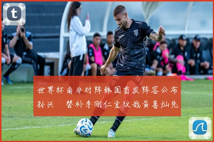 世界杯南非对阵韩国首发阵容公布孙兴慜替补李刚仁金玟哉黄喜灿先发