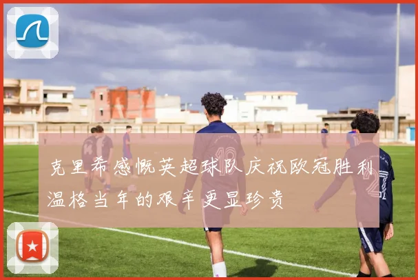 克里希感慨英超球队庆祝欧冠胜利温格当年的艰辛更显珍贵
