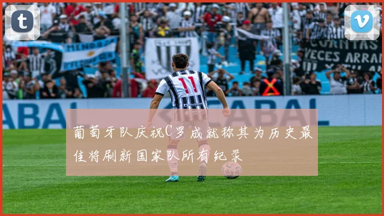 葡萄牙队庆祝C罗成就称其为历史最佳将刷新国家队所有纪录