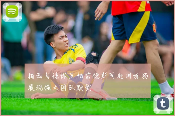 梅西与德保罗帕雷德斯同赴训练场展现强大团队默契