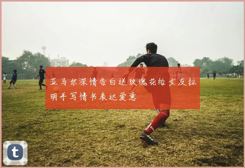 亚马尔深情告白送玫瑰花给女友拉明手写情书表达爱意