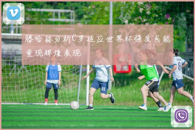 滕哈赫分析C罗适应世界杯强度或能重现辉煌表现
