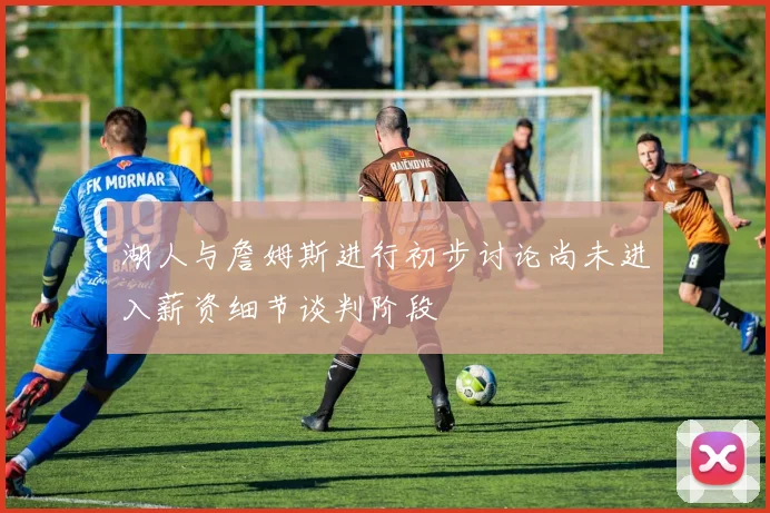 湖人与詹姆斯进行初步讨论尚未进入薪资细节谈判阶段