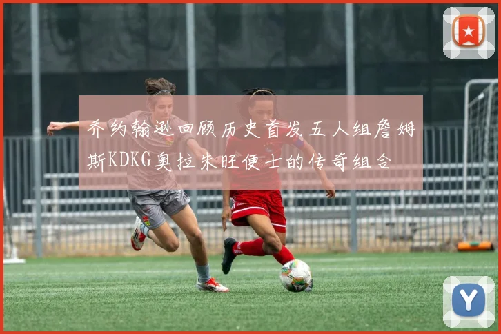 乔约翰逊回顾历史首发五人组詹姆斯KDKG奥拉朱旺便士的传奇组合