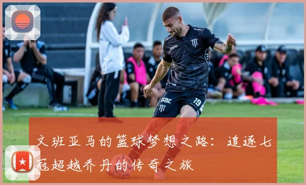 文班亚马的篮球梦想之路：追逐七冠超越乔丹的传奇之旅