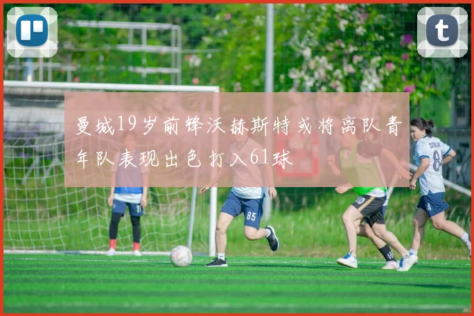 曼城19岁前锋沃赫斯特或将离队青年队表现出色打入61球