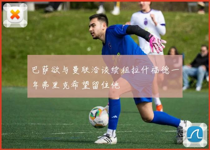 巴萨欲与曼联洽谈续租拉什福德一年弗里克希望留住他