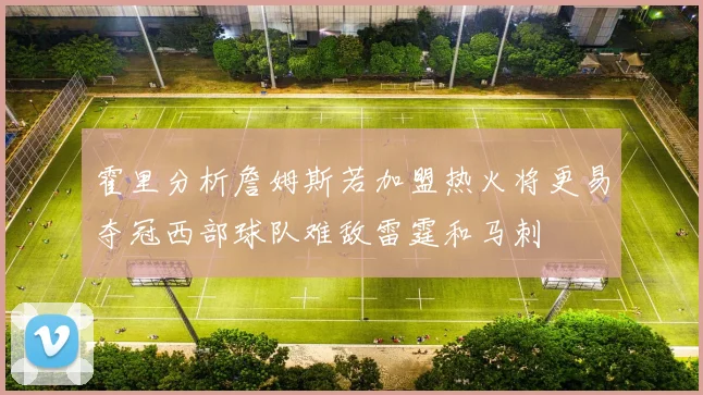 霍里分析詹姆斯若加盟热火将更易夺冠西部球队难敌雷霆和马刺