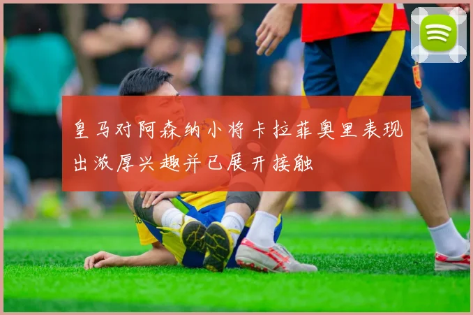 皇马对阿森纳小将卡拉菲奥里表现出浓厚兴趣并已展开接触