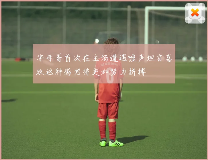 字母哥首次在主场遭遇嘘声坦言喜欢这种感觉将更加努力拼搏
