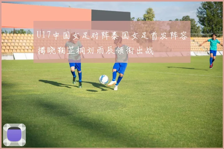 U17中国女足对阵泰国女足首发阵容揭晓鞠芷桐刘雨辰领衔出战