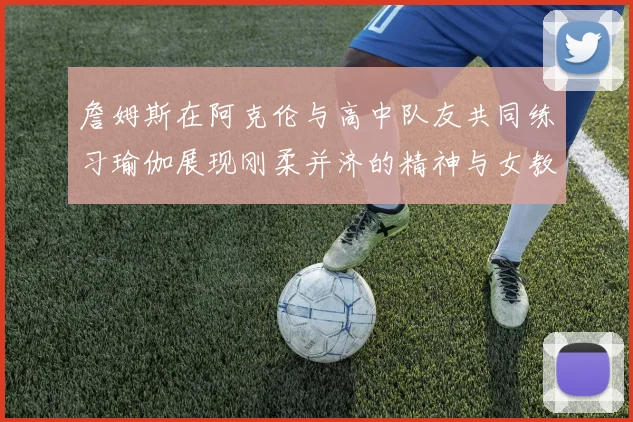 詹姆斯在阿克伦与高中队友共同练习瑜伽展现刚柔并济的精神与女教练合影留念